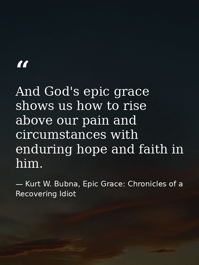 And God's epic grace shows us how to rise above our pain and circumstances with enduring hope and faith in him. — Kurt W. Bubna, Epic Grace: Chronicles of a Recovering Idiot