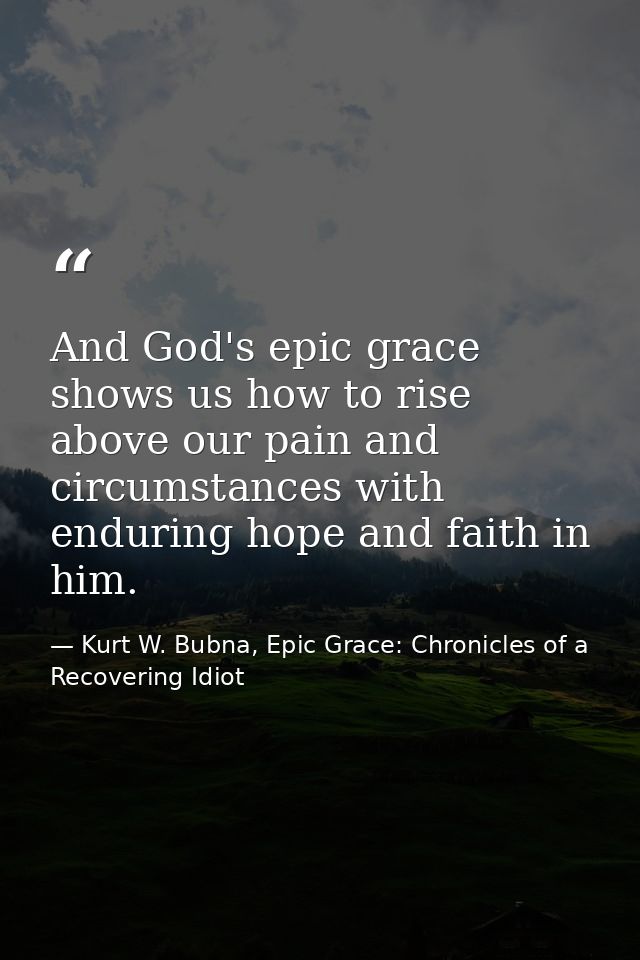 And God's epic grace shows us how to rise above our pain and circumstances with enduring hope and faith in him. — Kurt W. Bubna, Epic Grace: Chronicles of a Recovering Idiot