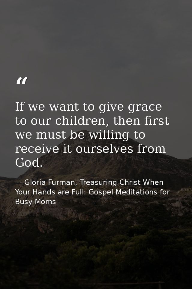If we want to give grace to our children, then first we must be willing to receive it ourselves from God. — Gloria Furman, Treasuring Christ When Your Hands are Full: Gospel Meditations for Busy Moms