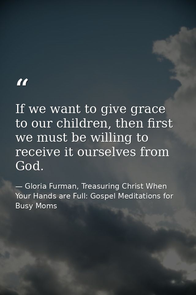 If we want to give grace to our children, then first we must be willing to receive it ourselves from God. — Gloria Furman, Treasuring Christ When Your Hands are Full: Gospel Meditations for Busy Moms