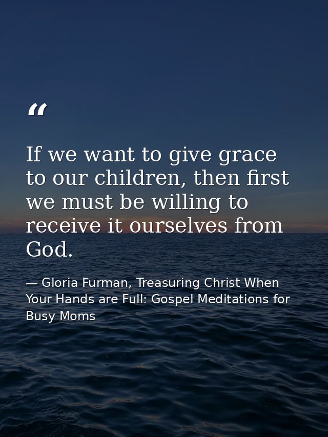 If we want to give grace to our children, then first we must be willing to receive it ourselves from God. — Gloria Furman, Treasuring Christ When Your Hands are Full: Gospel Meditations for Busy Moms