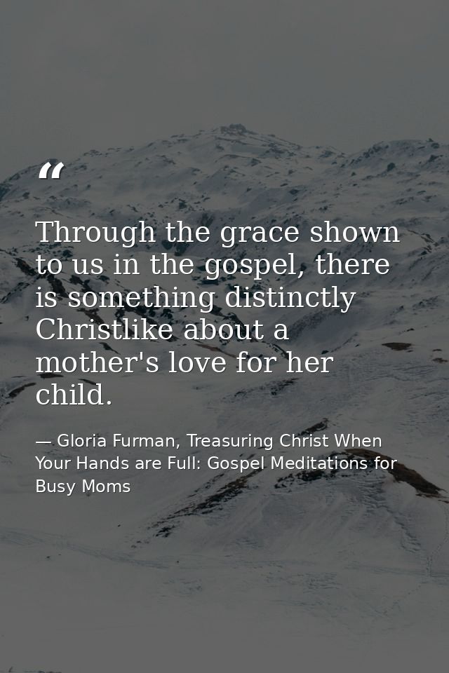 Through the grace shown to us in the gospel, there is something distinctly Christlike about a mother's love for her chil — Gloria Furman, Treasuring Christ When Your Hands are Full: Gospel Meditations for Busy Moms