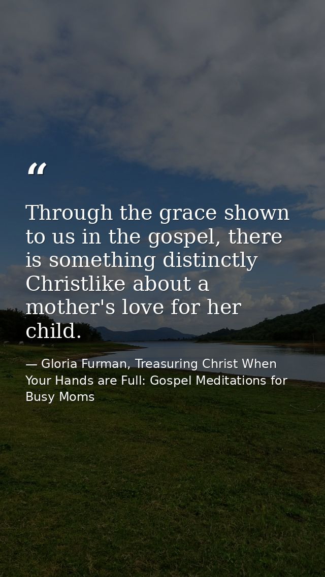Through the grace shown to us in the gospel, there is something distinctly Christlike about a mother's love for her chil — Gloria Furman, Treasuring Christ When Your Hands are Full: Gospel Meditations for Busy Moms