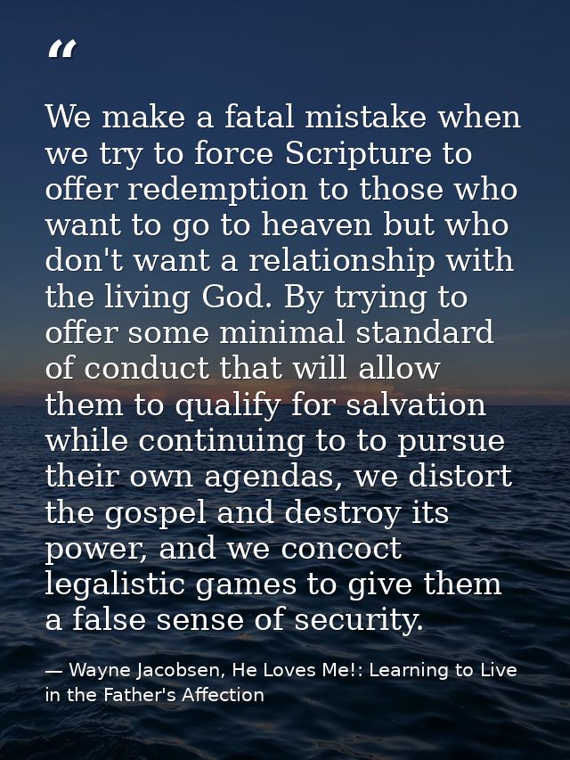 We make a fatal mistake when we try to force Scripture to offer redemption to those who want to go to heaven but who don — Wayne Jacobsen, He Loves Me!: Learning to Live in the Father's Affection