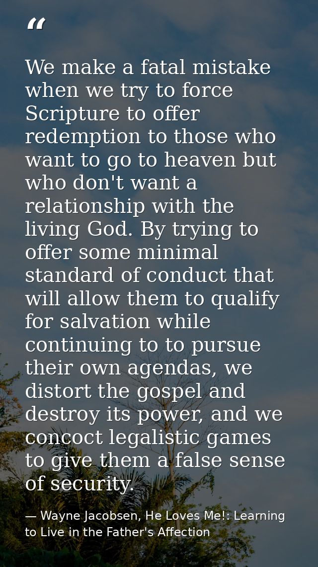We make a fatal mistake when we try to force Scripture to offer redemption to those who want to go to heaven but who don — Wayne Jacobsen, He Loves Me!: Learning to Live in the Father's Affection