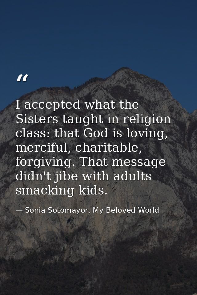 I accepted what the Sisters taught in religion class: that God is loving, merciful, charitable, forgiving. That message  — Sonia Sotomayor, My Beloved World