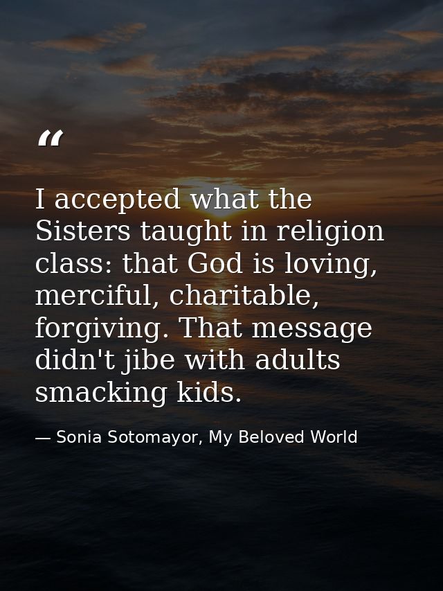 I accepted what the Sisters taught in religion class: that God is loving, merciful, charitable, forgiving. That message  — Sonia Sotomayor, My Beloved World