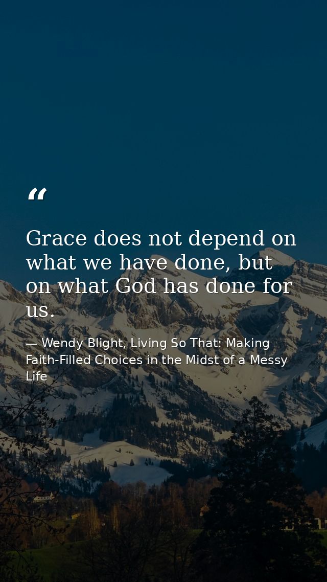 Grace does not depend on what we have done, but on what God has done for us. — Wendy Blight, Living So That: Making Faith-Filled Choices in the Midst of a Messy Life