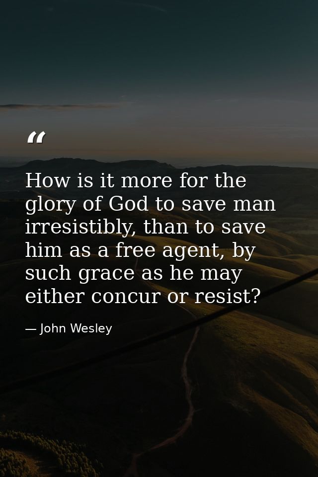 How is it more for the glory of God to save man irresistibly, than to save him as a free agent, by such grace as he may  — John Wesley