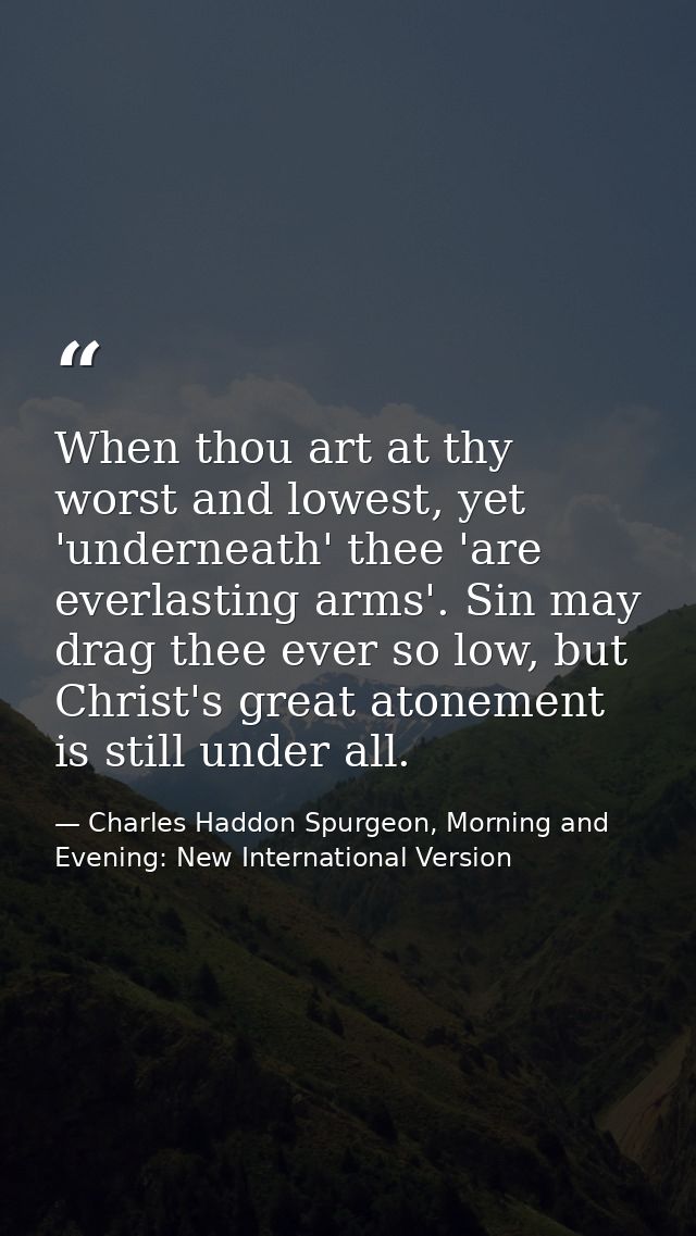 When thou art at thy worst and lowest, yet 'underneath' thee 'are everlasting arms'. Sin may drag thee ever so low, but  — Charles Haddon Spurgeon, Morning and Evening: New International Version