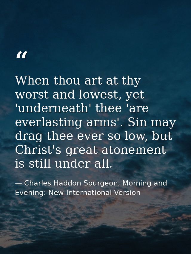 When thou art at thy worst and lowest, yet 'underneath' thee 'are everlasting arms'. Sin may drag thee ever so low, but  — Charles Haddon Spurgeon, Morning and Evening: New International Version