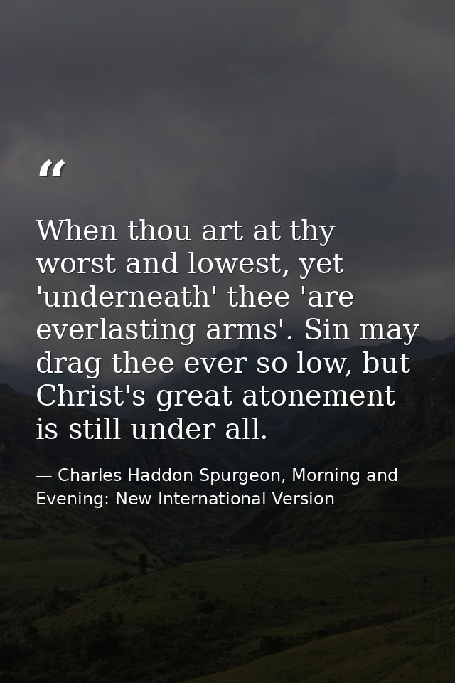 When thou art at thy worst and lowest, yet 'underneath' thee 'are everlasting arms'. Sin may drag thee ever so low, but  — Charles Haddon Spurgeon, Morning and Evening: New International Version