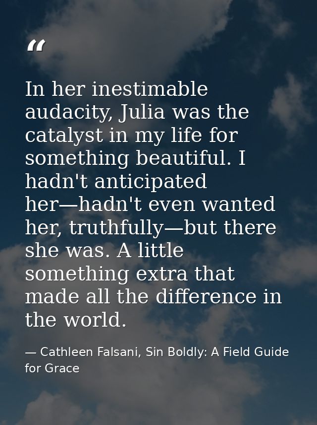 In her inestimable audacity, Julia was the catalyst in my life for something beautiful. I hadn't anticipated her—hadn't  — Cathleen Falsani, Sin Boldly: A Field Guide for Grace
