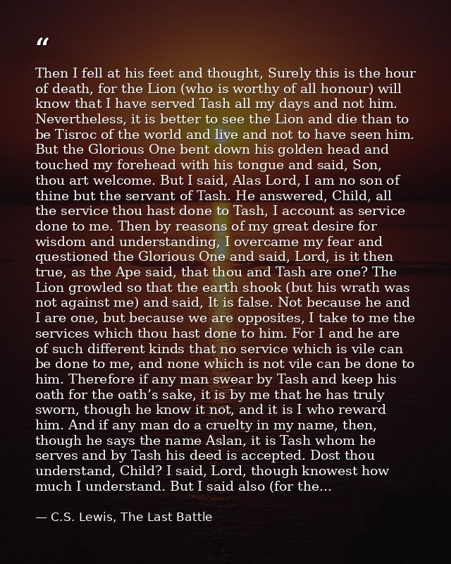 Then I fell at his feet and thought, Surely this is the hour of death, for the Lion (who is worthy of all honour) will k — C.S. Lewis, The Last Battle