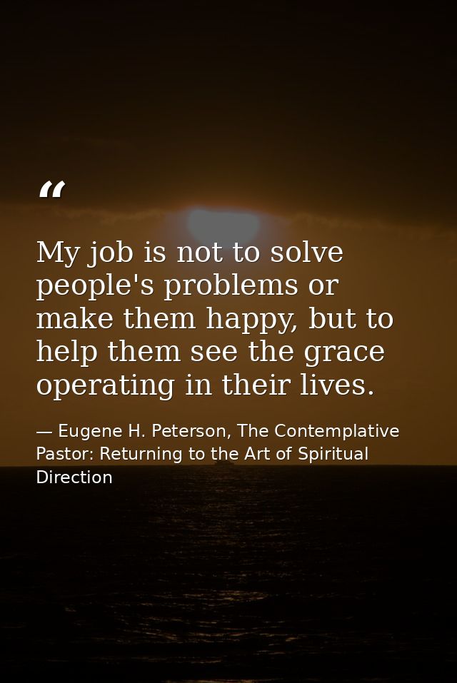 My job is not to solve people's problems or make them happy, but to help them see the grace operating in their lives. — Eugene H. Peterson, The Contemplative Pastor: Returning to the Art of Spiritual Direction
