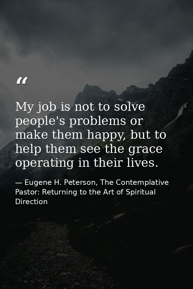 My job is not to solve people's problems or make them happy, but to help them see the grace operating in their lives. — Eugene H. Peterson, The Contemplative Pastor: Returning to the Art of Spiritual Direction