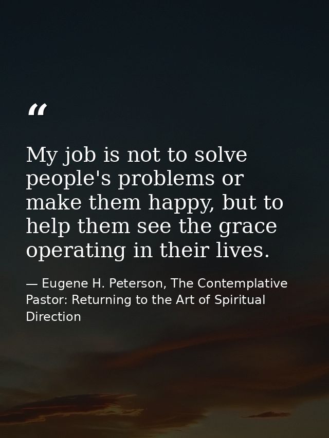 My job is not to solve people's problems or make them happy, but to help them see the grace operating in their lives. — Eugene H. Peterson, The Contemplative Pastor: Returning to the Art of Spiritual Direction