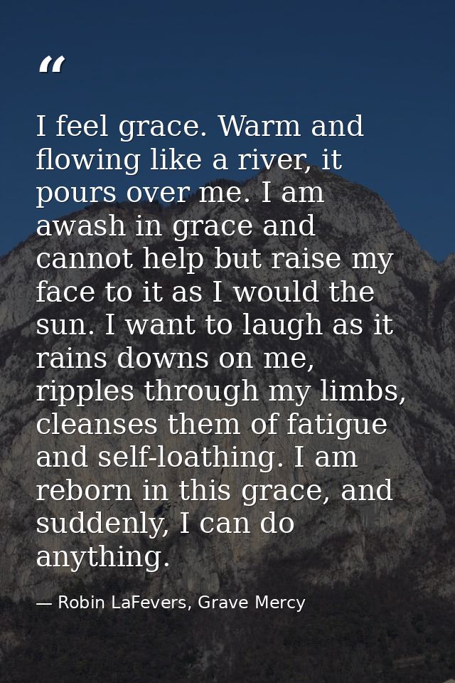 I feel grace. Warm and flowing like a river, it pours over me. I am awash in grace and cannot help but raise my face to  — Robin LaFevers, Grave Mercy