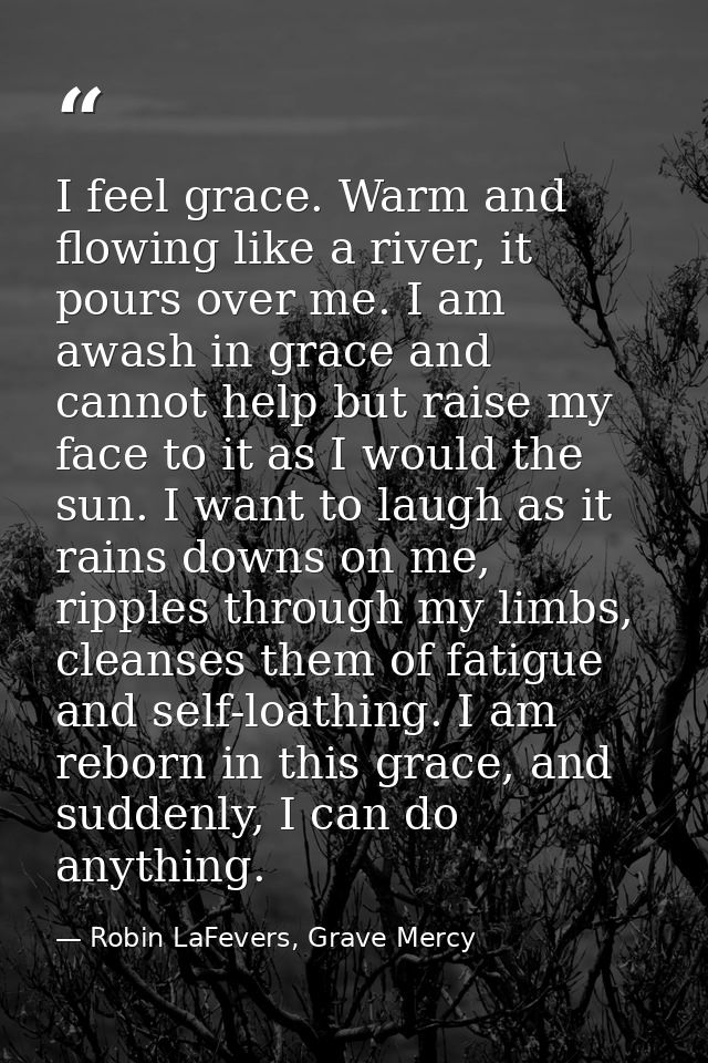 I feel grace. Warm and flowing like a river, it pours over me. I am awash in grace and cannot help but raise my face to  — Robin LaFevers, Grave Mercy
