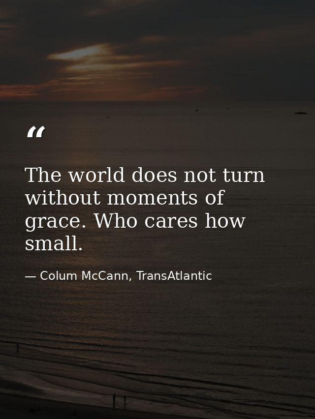 The world does not turn without moments of grace. Who cares how small. — Colum McCann, TransAtlantic
