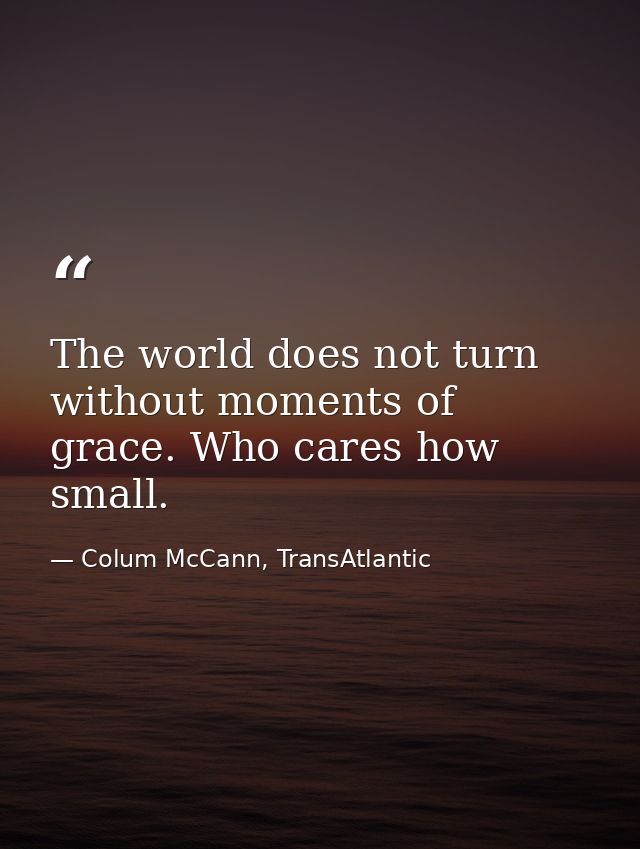 The world does not turn without moments of grace. Who cares how small. — Colum McCann, TransAtlantic