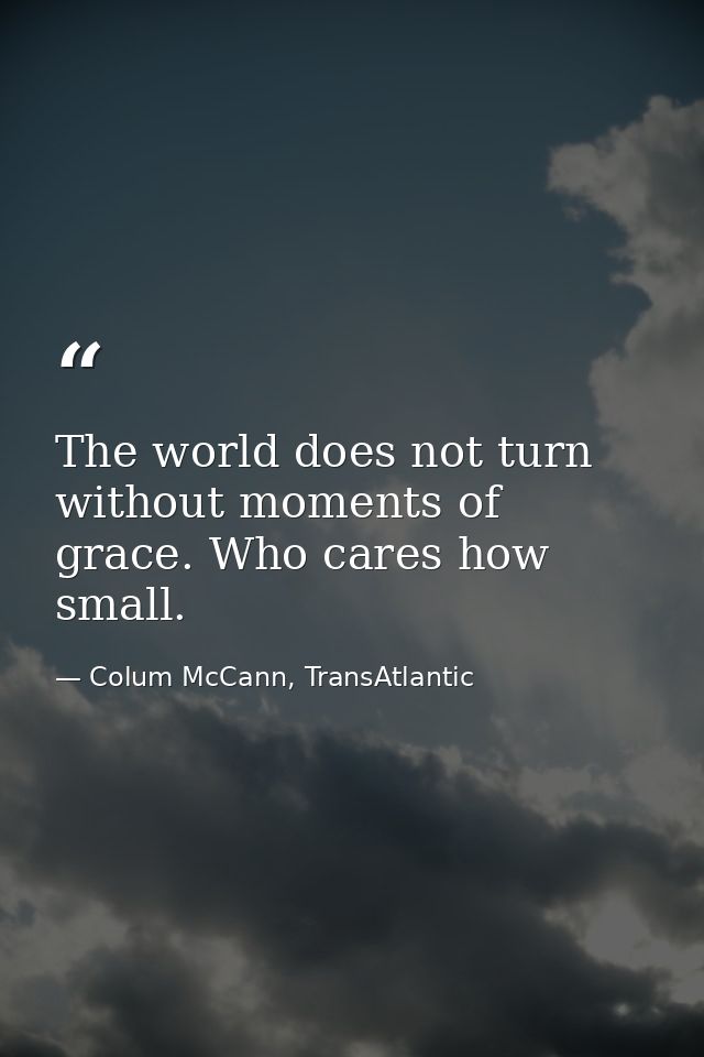 The world does not turn without moments of grace. Who cares how small. — Colum McCann, TransAtlantic