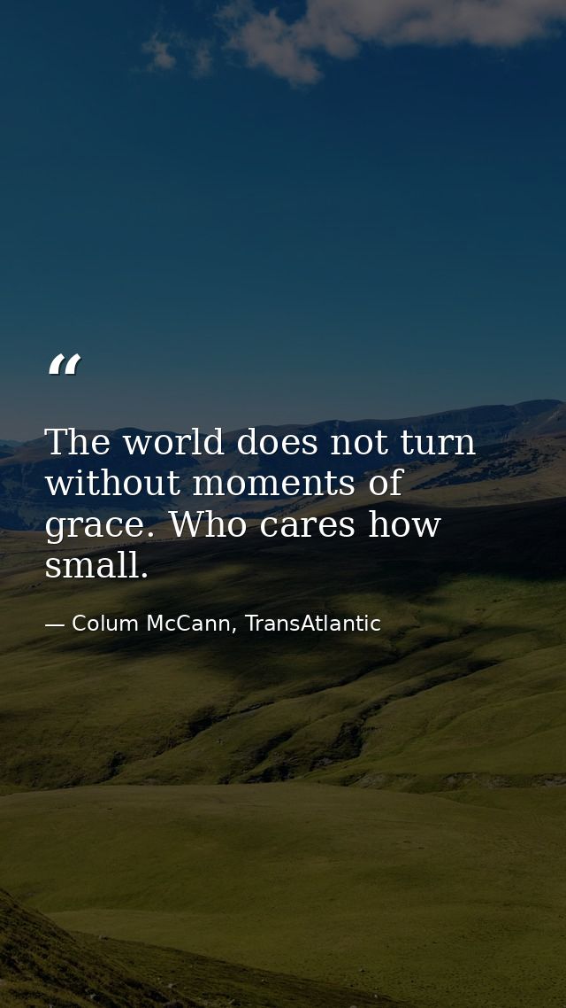 The world does not turn without moments of grace. Who cares how small. — Colum McCann, TransAtlantic