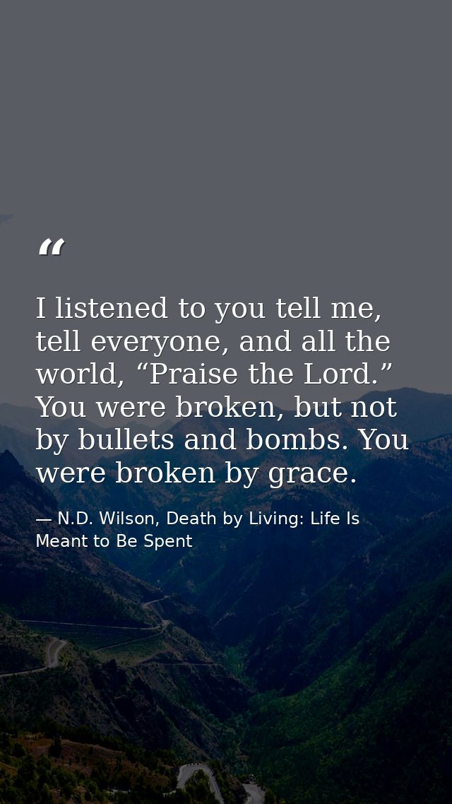 I listened to you tell me, tell everyone, and all the world, “Praise the Lord.” You were broken, but not by bullets and  — N.D. Wilson, Death by Living: Life Is Meant to Be Spent