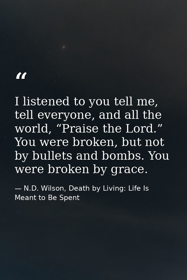 I listened to you tell me, tell everyone, and all the world, “Praise the Lord.” You were broken, but not by bullets and  — N.D. Wilson, Death by Living: Life Is Meant to Be Spent
