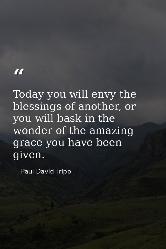 Today you will envy the blessings of another, or you will bask in the wonder of the amazing grace you have been given. — Paul David Tripp