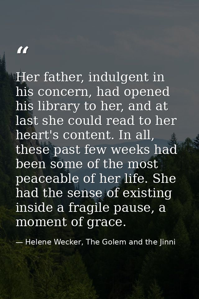 Her father, indulgent in his concern, had opened his library to her, and at last she could read to her heart's content.  — Helene Wecker, The Golem and the Jinni