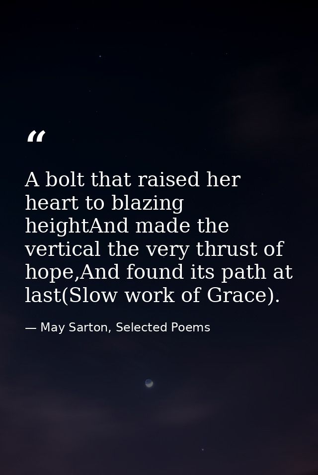 A bolt that raised her heart to blazing heightAnd made the vertical the very thrust of hope,And found its path at last(S — May Sarton, Selected Poems