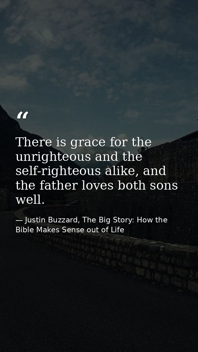 There is grace for the unrighteous and the self-righteous alike, and the father loves both sons well. — Justin Buzzard, The Big Story: How the Bible Makes Sense out of Life