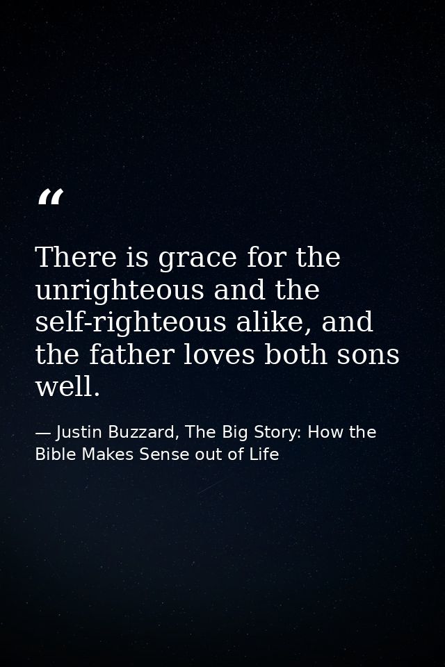 There is grace for the unrighteous and the self-righteous alike, and the father loves both sons well. — Justin Buzzard, The Big Story: How the Bible Makes Sense out of Life
