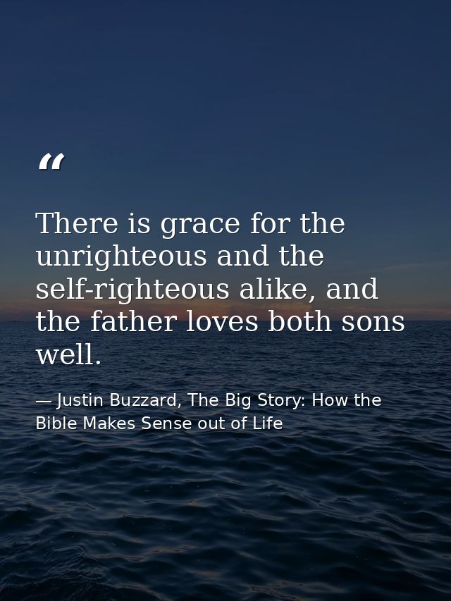 There is grace for the unrighteous and the self-righteous alike, and the father loves both sons well. — Justin Buzzard, The Big Story: How the Bible Makes Sense out of Life