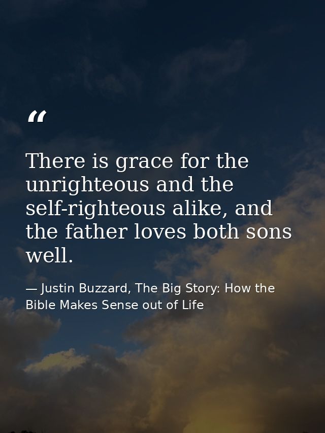 There is grace for the unrighteous and the self-righteous alike, and the father loves both sons well. — Justin Buzzard, The Big Story: How the Bible Makes Sense out of Life