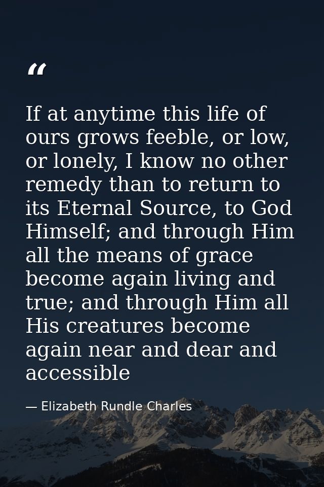 If at anytime this life of ours grows feeble, or low, or lonely, I know no other remedy than to return to its Eternal So — Elizabeth Rundle Charles