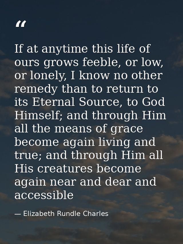 If at anytime this life of ours grows feeble, or low, or lonely, I know no other remedy than to return to its Eternal So — Elizabeth Rundle Charles