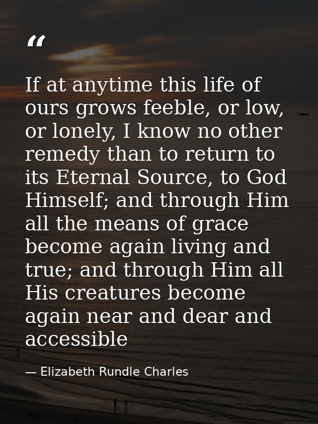 If at anytime this life of ours grows feeble, or low, or lonely, I know no other remedy than to return to its Eternal So — Elizabeth Rundle Charles