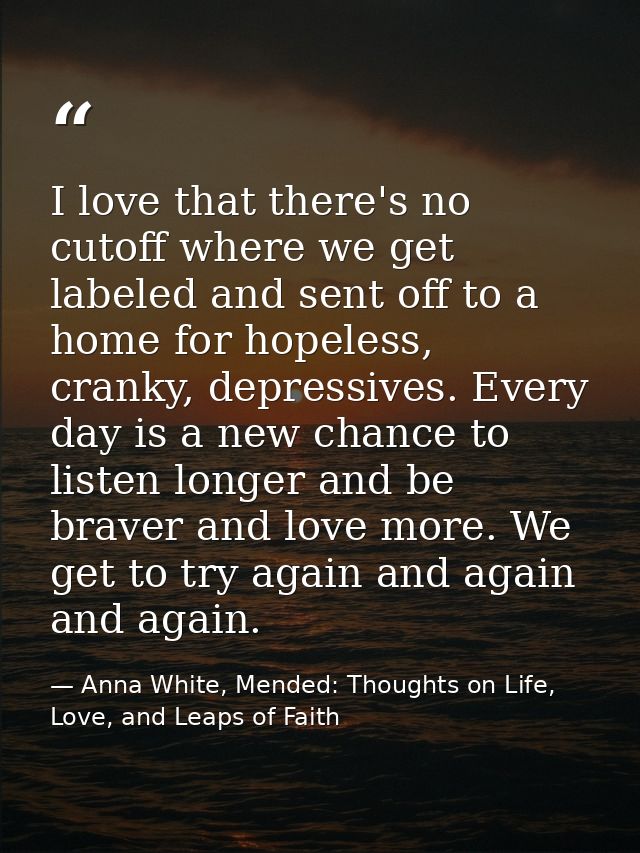 I love that there's no cutoff where we get labeled and sent off to a home for hopeless, cranky, depressives. Every day i — Anna White, Mended: Thoughts on Life, Love, and Leaps of Faith