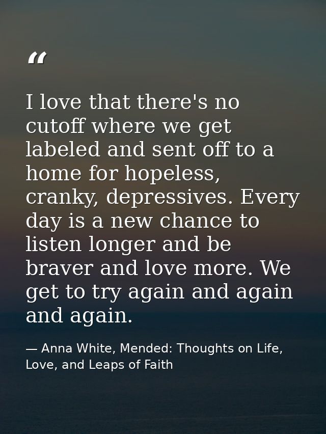 I love that there's no cutoff where we get labeled and sent off to a home for hopeless, cranky, depressives. Every day i — Anna White, Mended: Thoughts on Life, Love, and Leaps of Faith