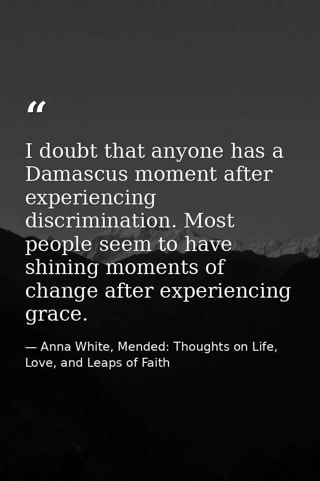 I doubt that anyone has a Damascus moment after experiencing discrimination. Most people seem to have shining moments of — Anna White, Mended: Thoughts on Life, Love, and Leaps of Faith