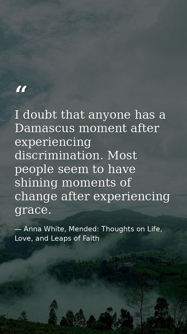 I doubt that anyone has a Damascus moment after experiencing discrimination. Most people seem to have shining moments of — Anna White, Mended: Thoughts on Life, Love, and Leaps of Faith