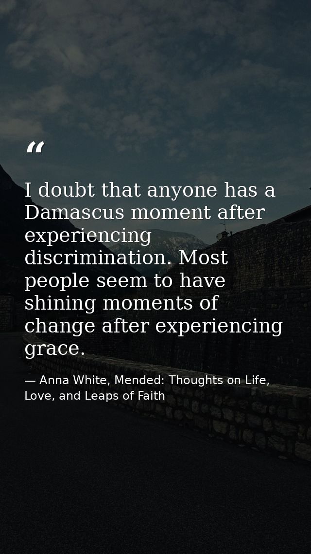 I doubt that anyone has a Damascus moment after experiencing discrimination. Most people seem to have shining moments of — Anna White, Mended: Thoughts on Life, Love, and Leaps of Faith