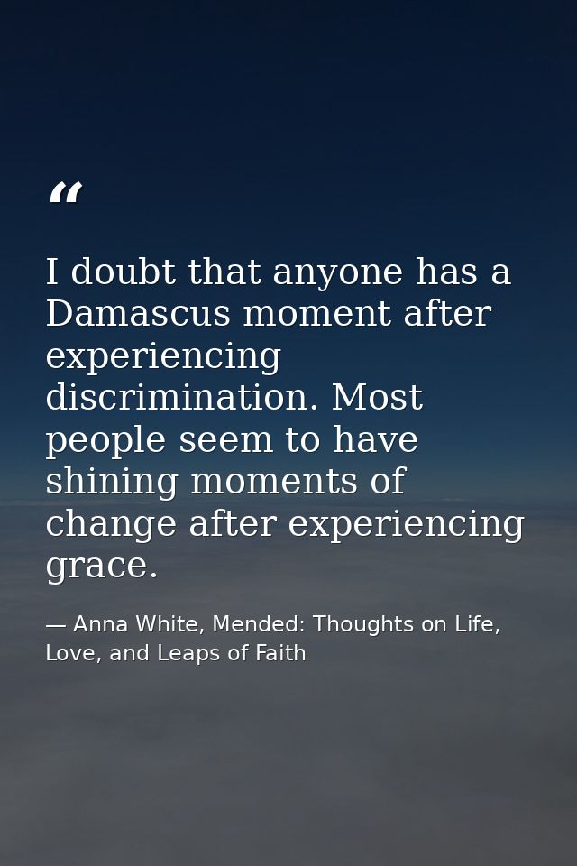 I doubt that anyone has a Damascus moment after experiencing discrimination. Most people seem to have shining moments of — Anna White, Mended: Thoughts on Life, Love, and Leaps of Faith