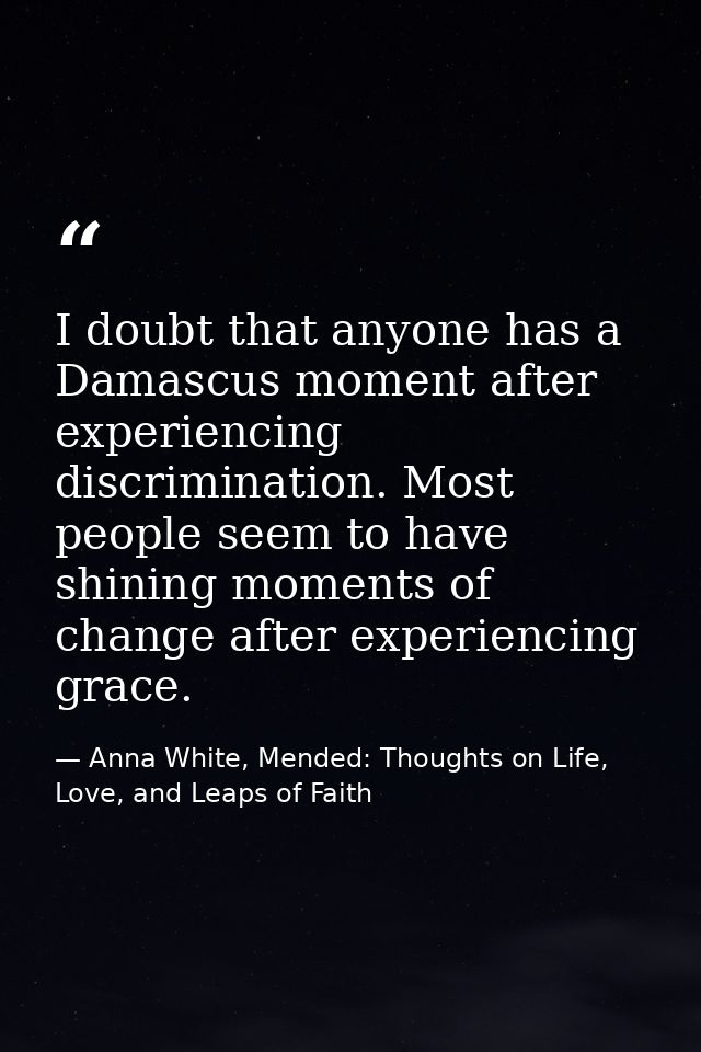 I doubt that anyone has a Damascus moment after experiencing discrimination. Most people seem to have shining moments of — Anna White, Mended: Thoughts on Life, Love, and Leaps of Faith