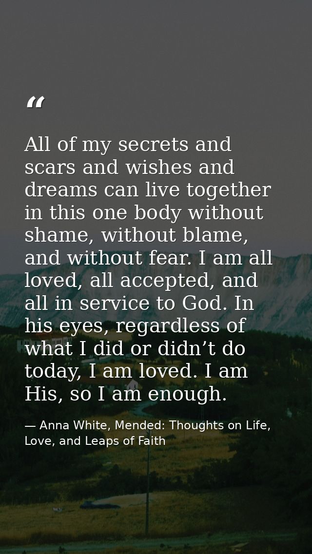 All of my secrets and scars and wishes and dreams can live together in this one body without shame, without blame, and w — Anna White, Mended: Thoughts on Life, Love, and Leaps of Faith