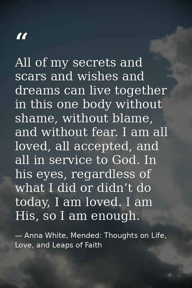 All of my secrets and scars and wishes and dreams can live together in this one body without shame, without blame, and w — Anna White, Mended: Thoughts on Life, Love, and Leaps of Faith