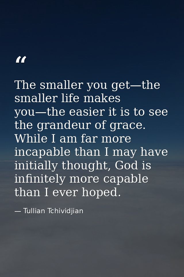 The smaller you get—the smaller life makes you—the easier it is to see the grandeur of grace. While I am far more incapa — Tullian Tchividjian