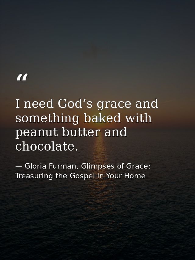 I need God’s grace and something baked with peanut butter and chocolate. — Gloria Furman, Glimpses of Grace: Treasuring the Gospel in Your Home